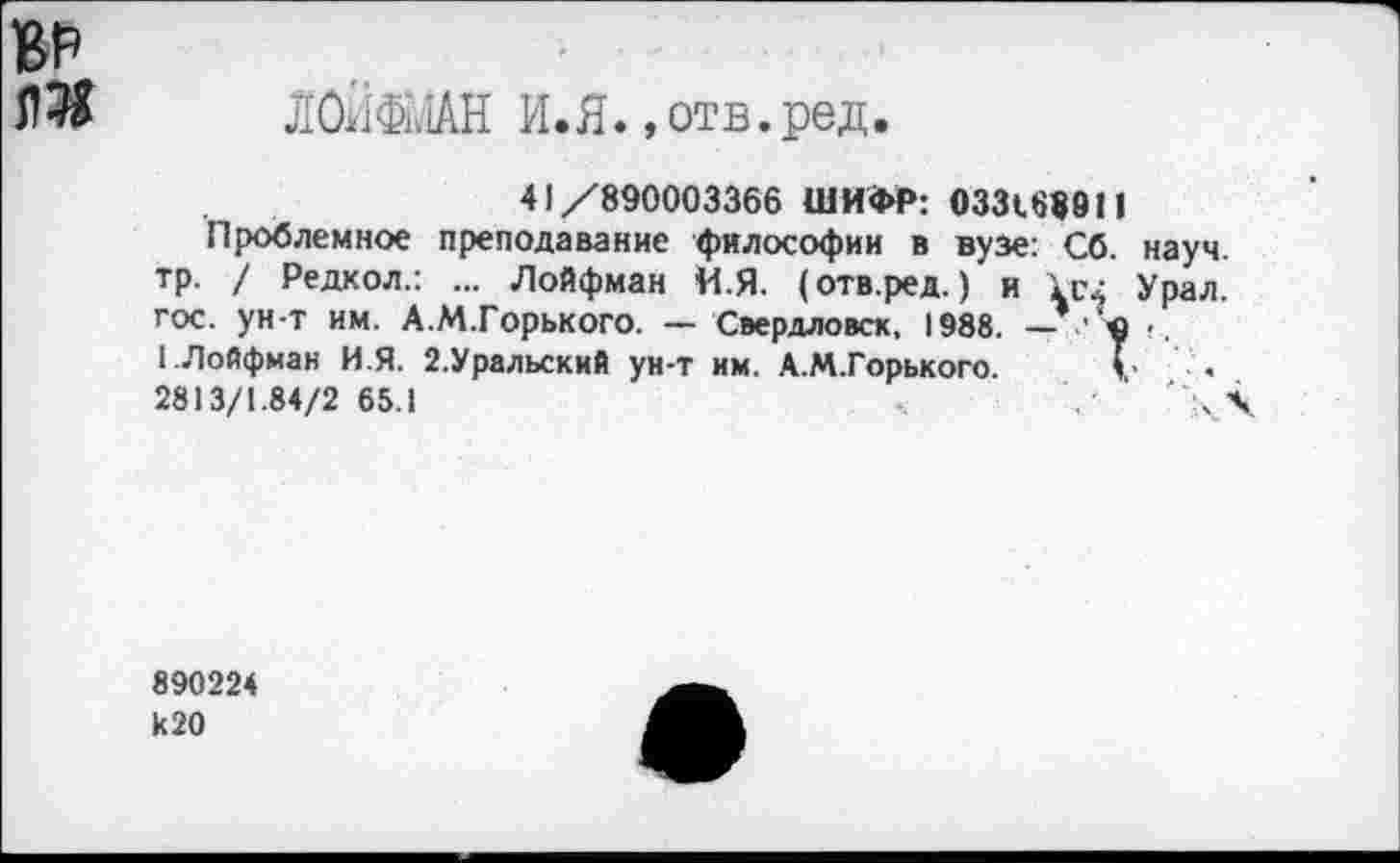 ﻿ВР
О Л0Ш1АН И.Я., отв. ред.
41/890003366 ШИФР: 033188911
Проблемное преподавание философии в вузе: Сб. науч, тр. / Редкол.: ... Лойфман И.Я. (отв.ред.) и 1с2 Урал, гос. ун-т им. А.М.Горького. — Свердловск, 1988.
1-ЛоЙфман И.Я. 2.Уральский ун-т им. А.М.Горького. V < 2813/1.84/2 65.1	' \ \
890224 к 20